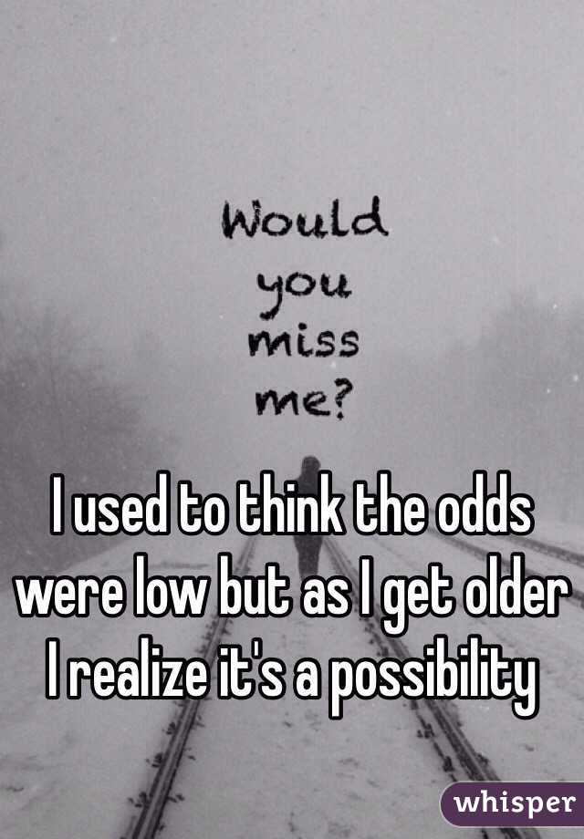 I used to think the odds were low but as I get older I realize it's a possibility  