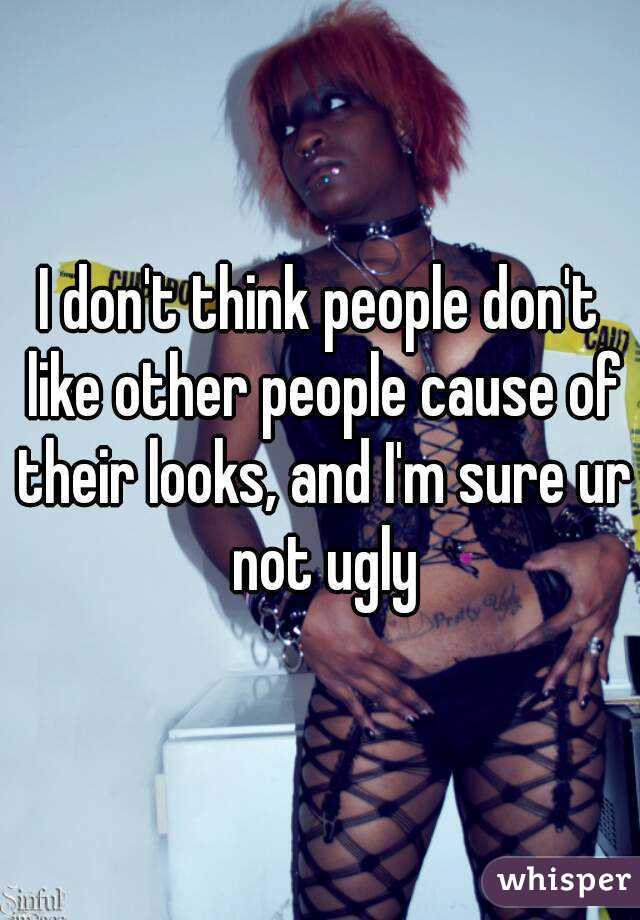 I don't think people don't like other people cause of their looks, and I'm sure ur not ugly