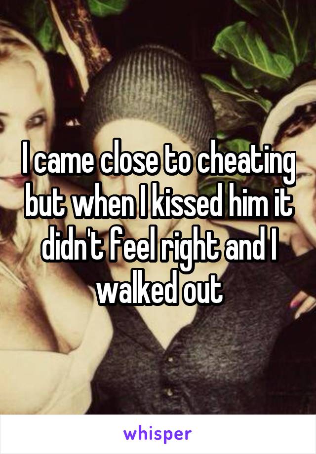 I came close to cheating but when I kissed him it didn't feel right and I walked out