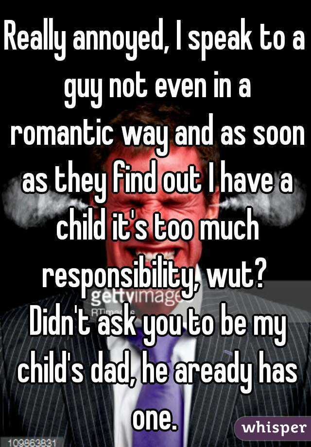 Really annoyed, I speak to a guy not even in a romantic way and as soon as they find out I have a child it's too much responsibility, wut?  Didn't ask you to be my child's dad, he aready has one. 