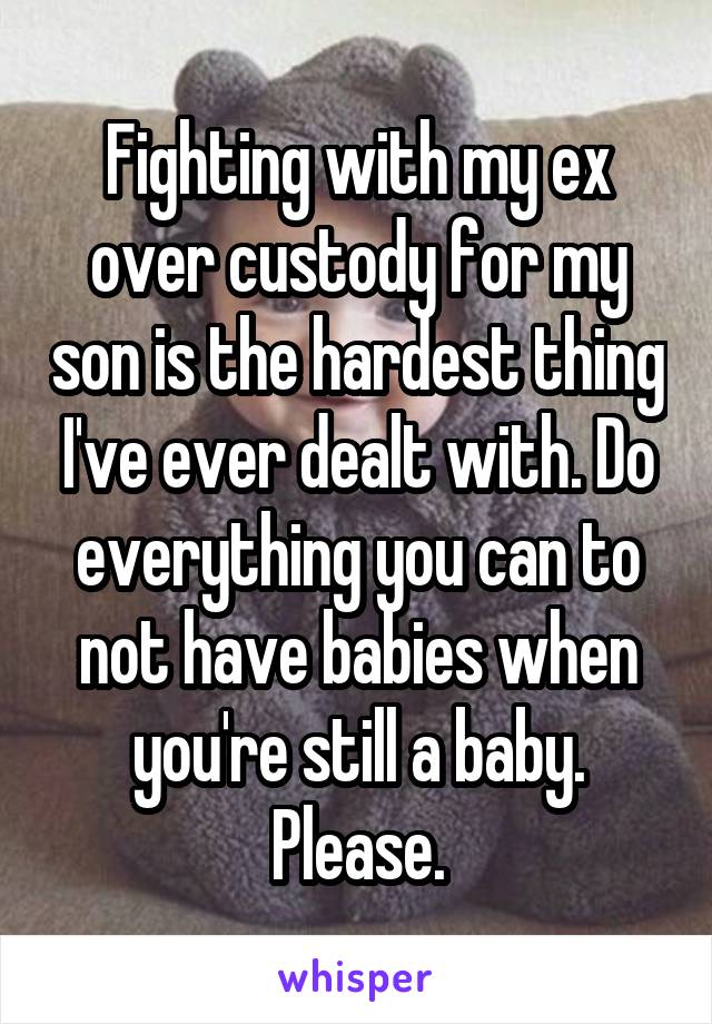 Fighting with my ex over custody for my son is the hardest thing I've ever dealt with. Do everything you can to not have babies when you're still a baby. Please.