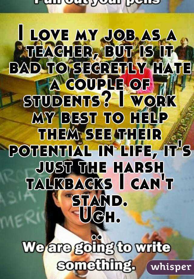 I love my job as a teacher, but is it bad to secretly hate a couple of students? I work my best to help them see their potential in life, it's just the harsh talkbacks I can't stand. Ugh...
