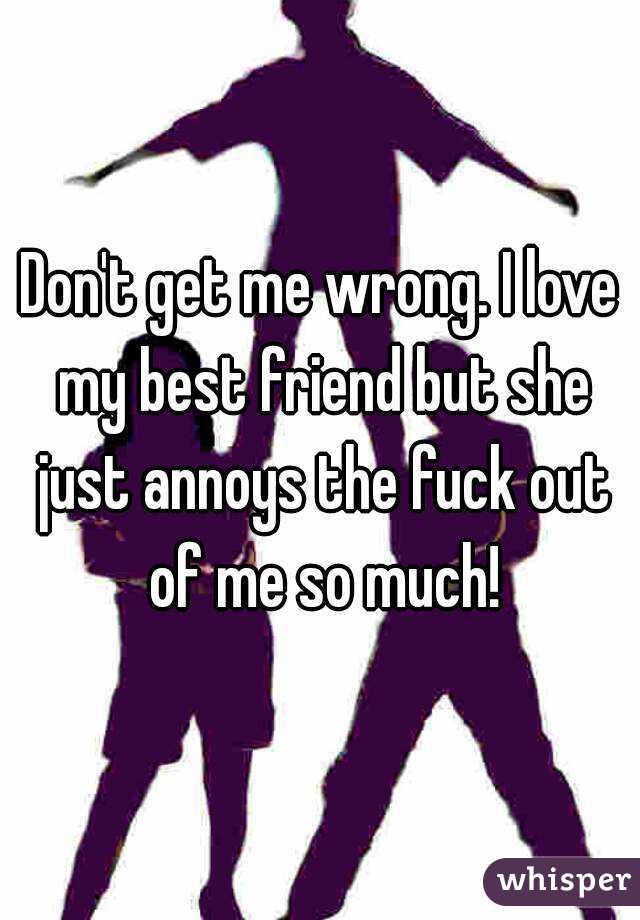 Don't get me wrong. I love my best friend but she just annoys the fuck out of me so much!