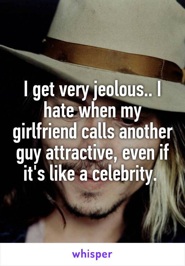 I get very jeolous.. I hate when my girlfriend calls another guy attractive, even if it's like a celebrity. 
