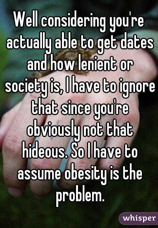 Well considering you're actually able to get dates and how lenient or society is, I have to ignore that since you're obviously not that hideous. So I have to assume obesity is the problem.