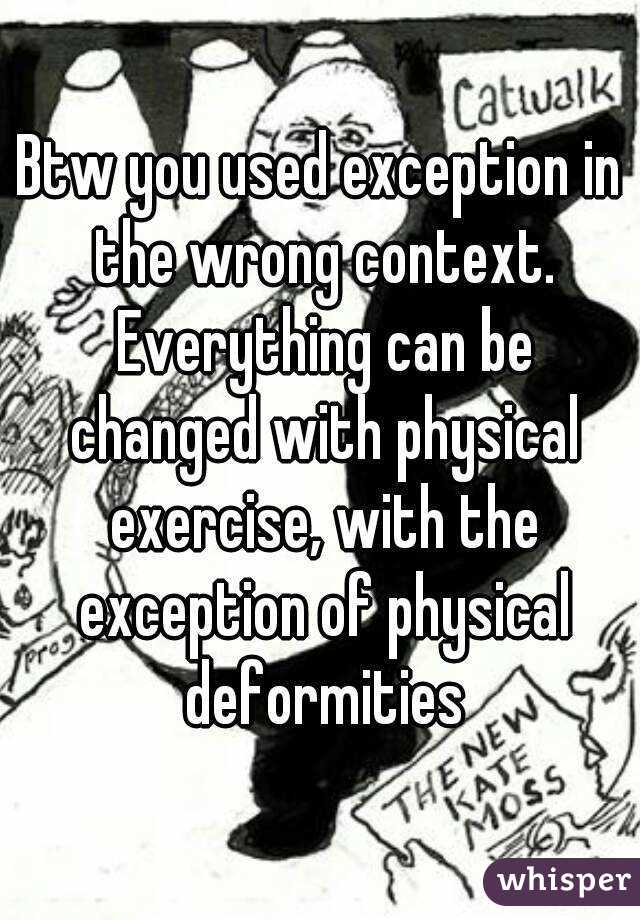 Btw you used exception in the wrong context. Everything can be changed with physical exercise, with the exception of physical deformities