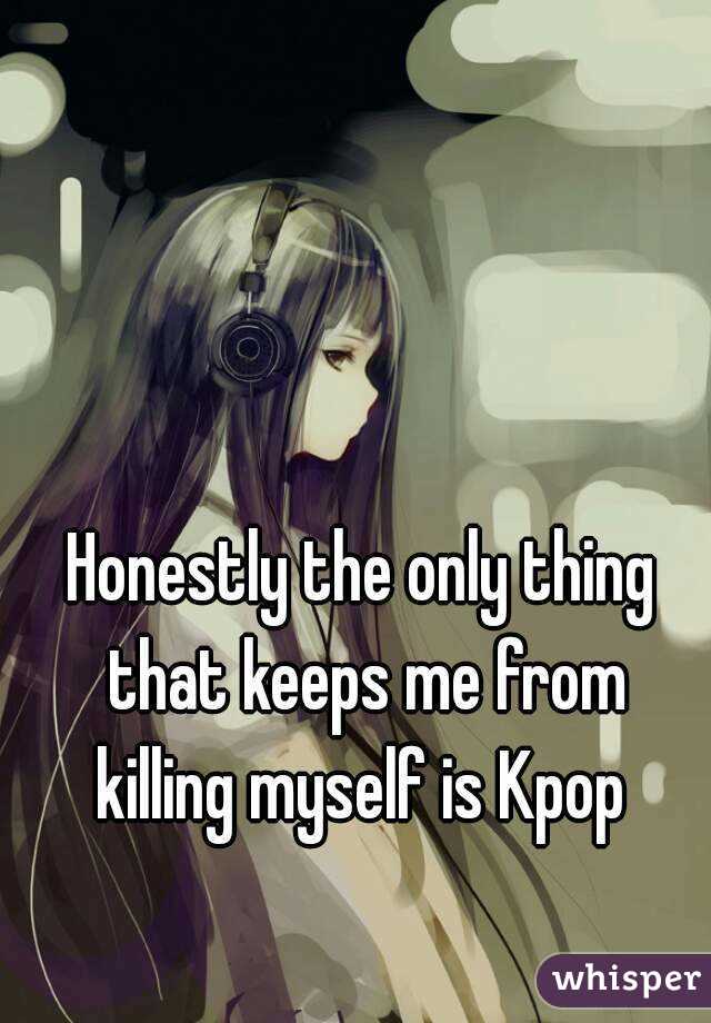 Honestly the only thing that keeps me from killing myself is Kpop 

