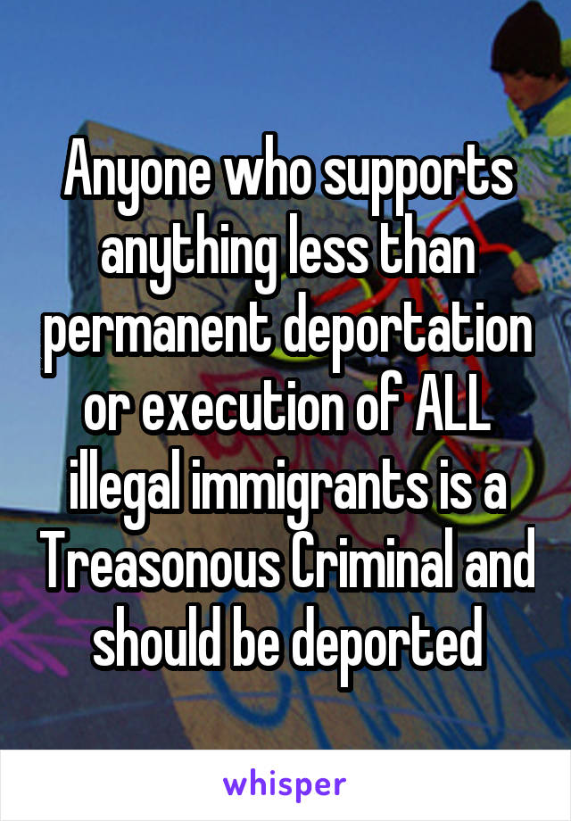 Anyone who supports anything less than permanent deportation or execution of ALL illegal immigrants is a Treasonous Criminal and should be deported