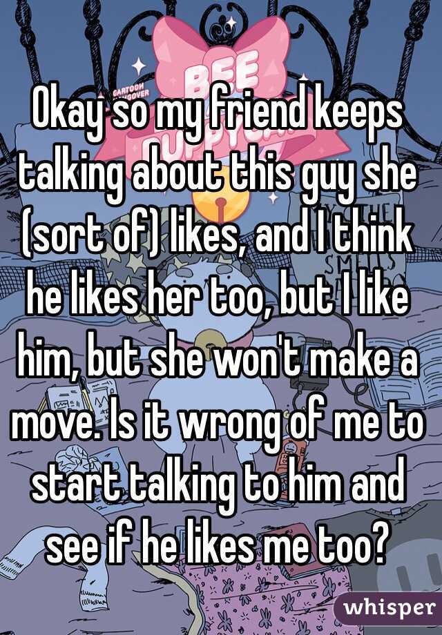 Okay so my friend keeps talking about this guy she (sort of) likes, and I think he likes her too, but I like him, but she won't make a move. Is it wrong of me to start talking to him and see if he likes me too?