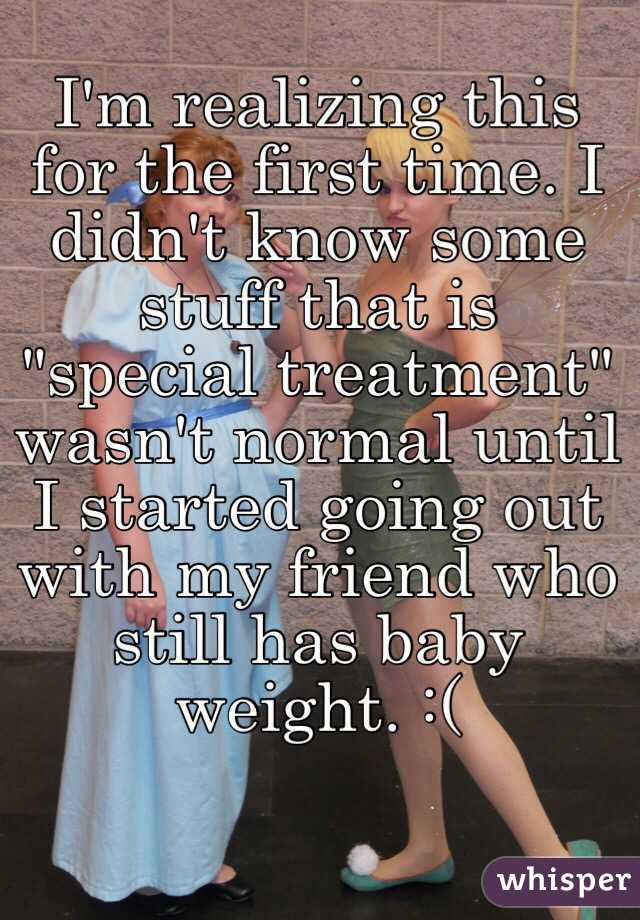 I'm realizing this for the first time. I didn't know some stuff that is "special treatment" wasn't normal until I started going out with my friend who still has baby weight. :(