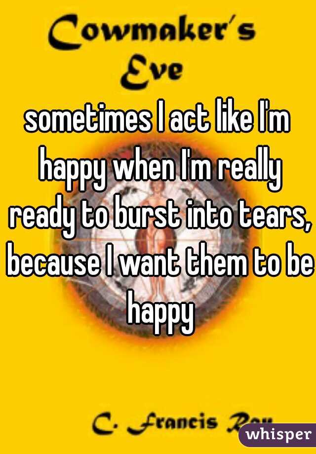 sometimes I act like I'm happy when I'm really ready to burst into tears, because I want them to be happy
