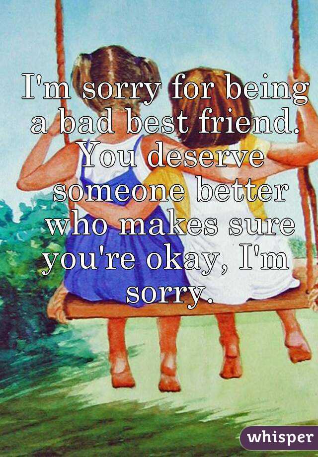 I'm sorry for being a bad best friend.  You deserve someone better who makes sure you're okay, I'm  sorry.