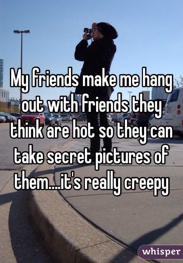My friends make me hang out with friends they think are hot so they can take secret pictures of them....it's really creepy 