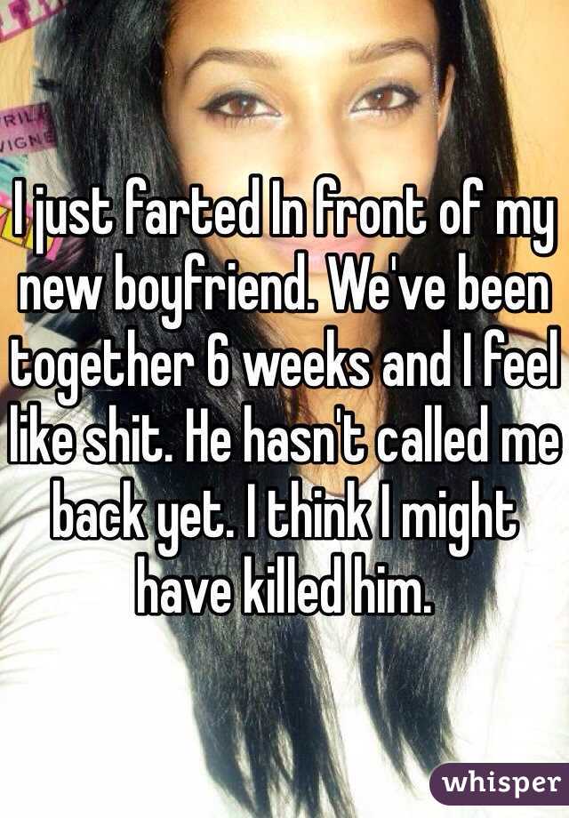 I just farted In front of my new boyfriend. We've been together 6 weeks and I feel like shit. He hasn't called me back yet. I think I might have killed him.
