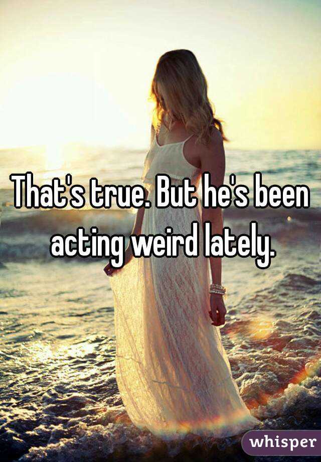 That's true. But he's been acting weird lately.