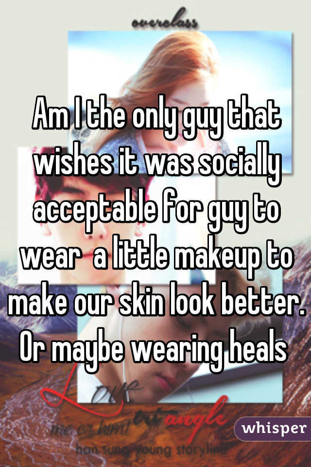 Am I the only guy that wishes it was socially acceptable for guy to wear  a little makeup to make our skin look better. Or maybe wearing heals 