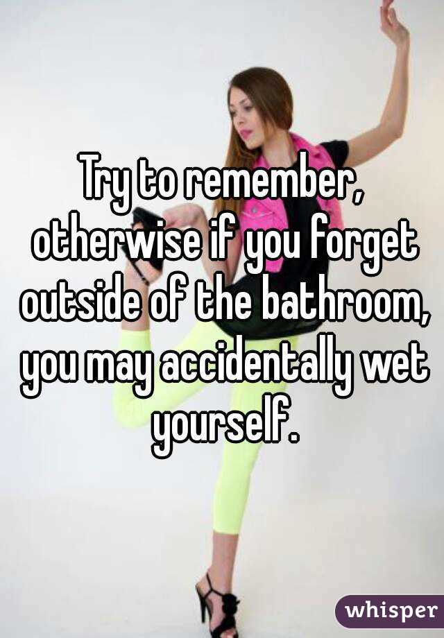 Try to remember, otherwise if you forget outside of the bathroom, you may accidentally wet yourself.