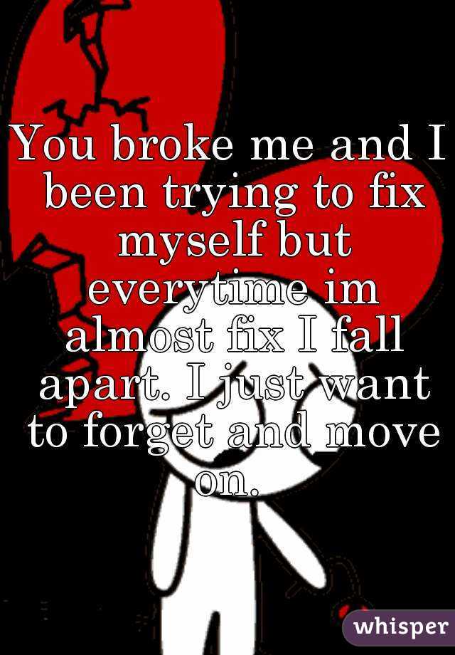 You broke me and I been trying to fix myself but everytime im almost fix I fall apart. I just want to forget and move on. 