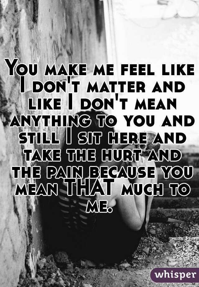 You make me feel like I don't matter and like I don't mean anything to you and still I sit here and take the hurt and the pain because you mean THAT much to me. 