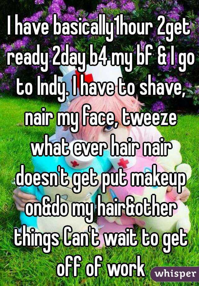 I have basically1hour 2get ready 2day b4 my bf & I go to Indy. I have to shave, nair my face, tweeze what ever hair nair doesn't get put makeup on&do my hair&other things Can't wait to get off of work