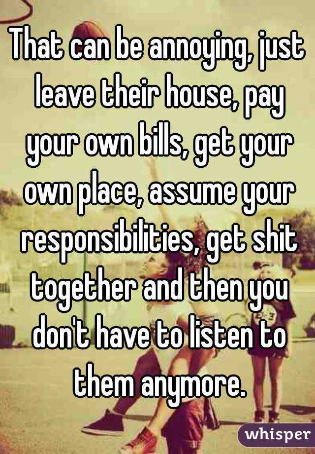 That can be annoying, just leave their house, pay your own bills, get your own place, assume your responsibilities, get shit together and then you don't have to listen to them anymore.