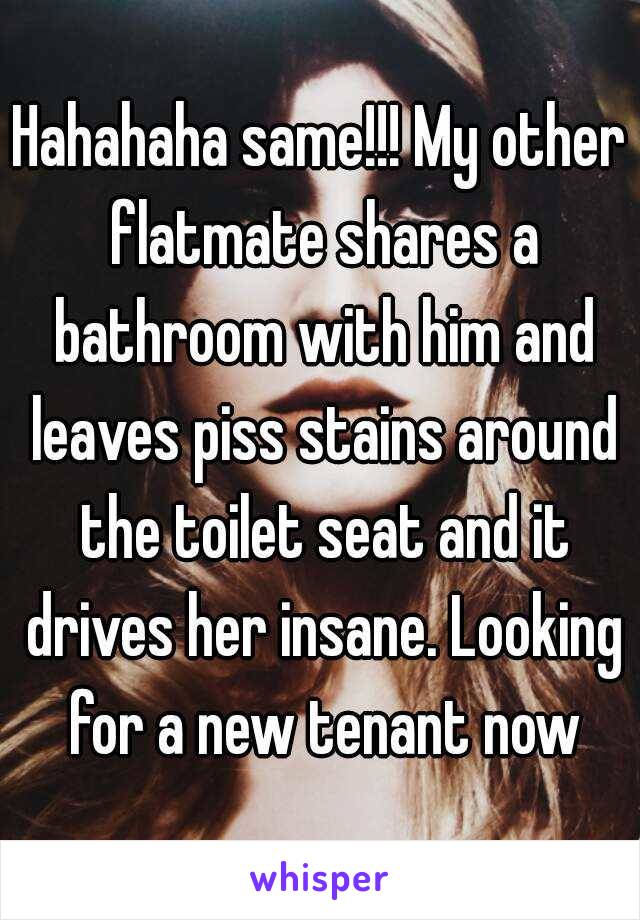 Hahahaha same!!! My other flatmate shares a bathroom with him and leaves piss stains around the toilet seat and it drives her insane. Looking for a new tenant now