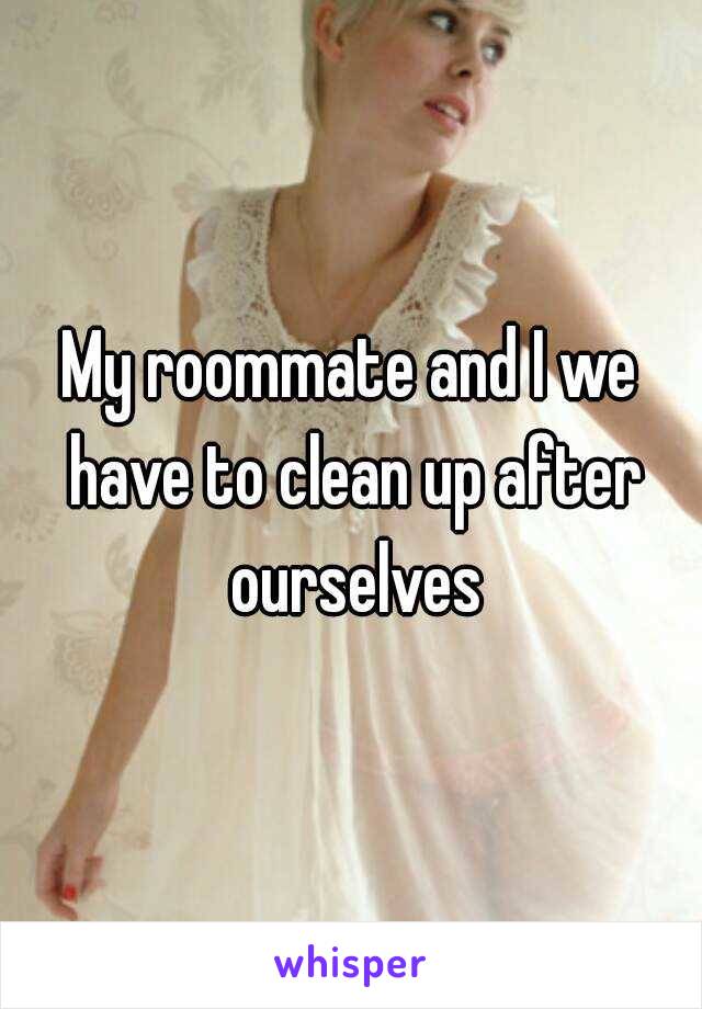 My roommate and I we have to clean up after ourselves