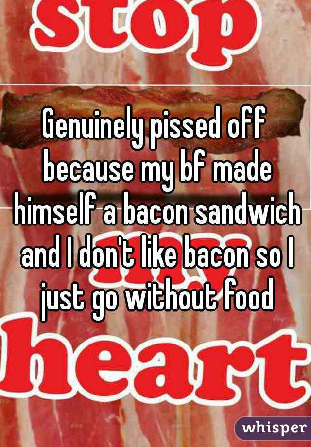 Genuinely pissed off because my bf made himself a bacon sandwich and I don't like bacon so I just go without food
