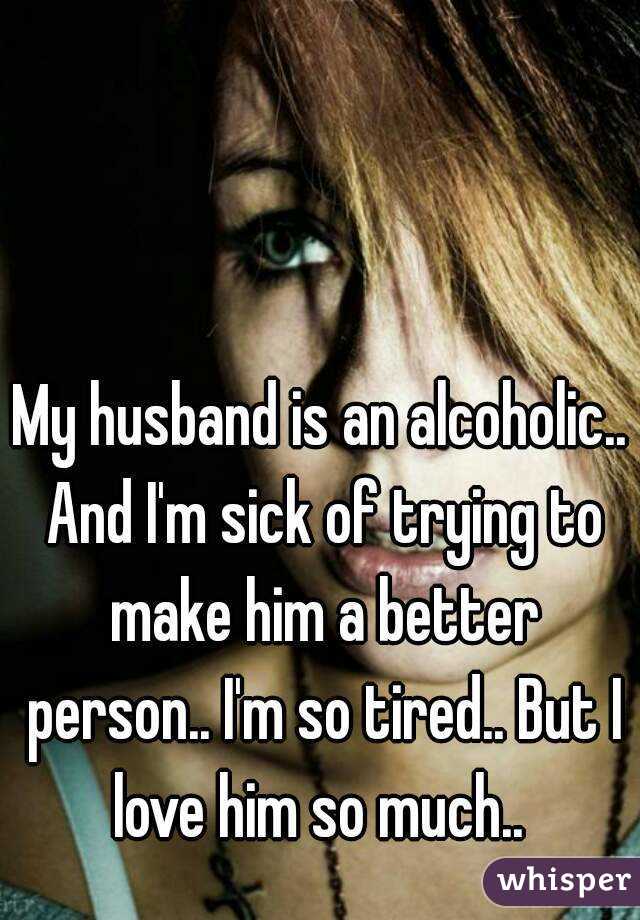 My husband is an alcoholic.. And I'm sick of trying to make him a better person.. I'm so tired.. But I love him so much.. 