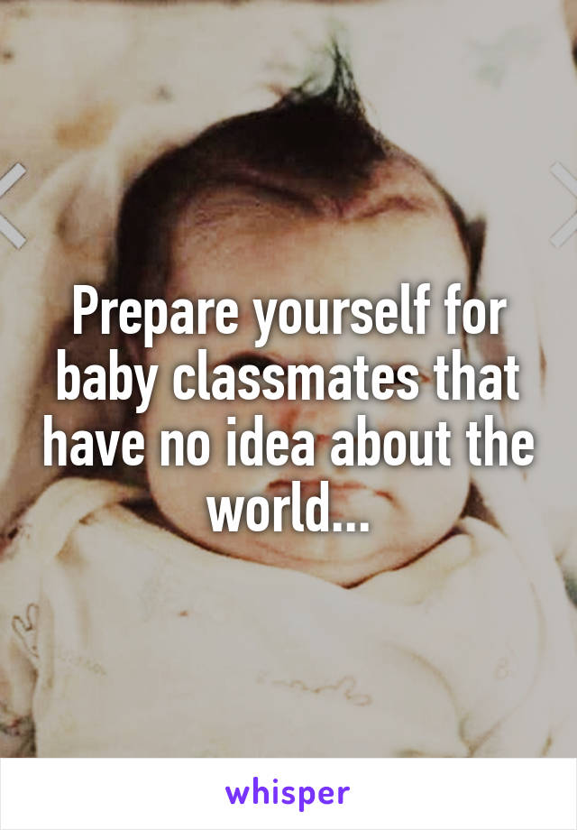 Prepare yourself for baby classmates that have no idea about the world...