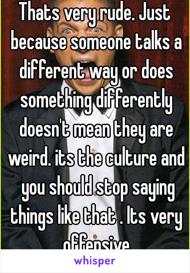 Thats very rude. Just because someone talks a different way or does something differently doesn't mean they are weird. its the culture and  you should stop saying things like that . Its very offensive