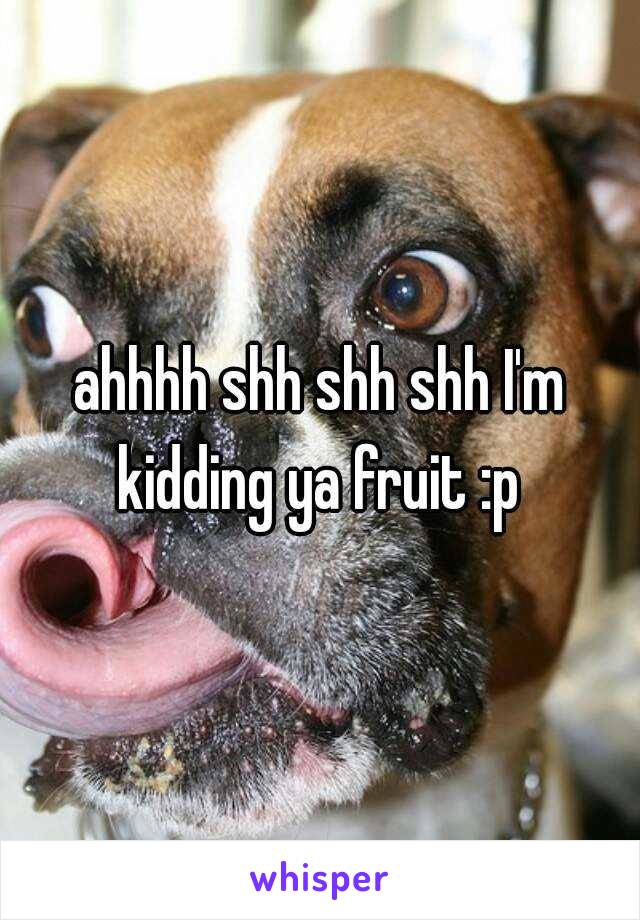 ahhhh shh shh shh I'm kidding ya fruit :p 