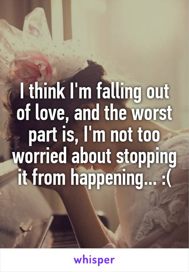 I think I'm falling out of love, and the worst part is, I'm not too worried about stopping it from happening... :(
