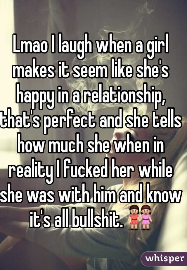 Lmao I laugh when a girl makes it seem like she's happy in a relationship, that's perfect and she tells how much she when in reality I fucked her while she was with him and know it's all bullshit. 👭