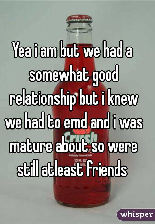 Yea i am but we had a somewhat good relationship but i knew we had to emd and i was mature about so were still atleast friends 