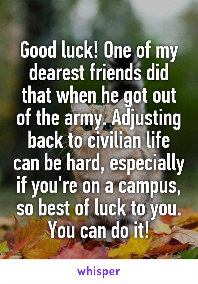 Good luck! One of my dearest friends did that when he got out of the army. Adjusting back to civilian life can be hard, especially if you're on a campus, so best of luck to you. You can do it!