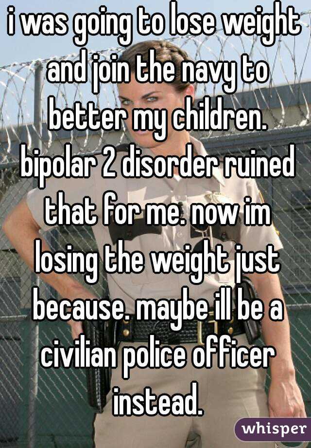 i was going to lose weight and join the navy to better my children. bipolar 2 disorder ruined that for me. now im losing the weight just because. maybe ill be a civilian police officer instead.