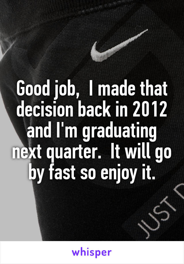 Good job,  I made that decision back in 2012 and I'm graduating next quarter.  It will go by fast so enjoy it.