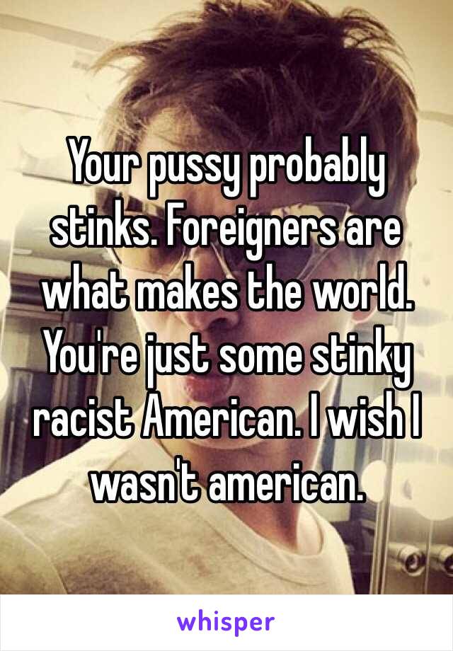 Your pussy probably stinks. Foreigners are what makes the world. You're just some stinky racist American. I wish I wasn't american.