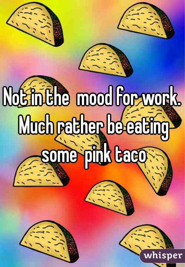 Not in the  mood for work. Much rather be eating some  pink taco