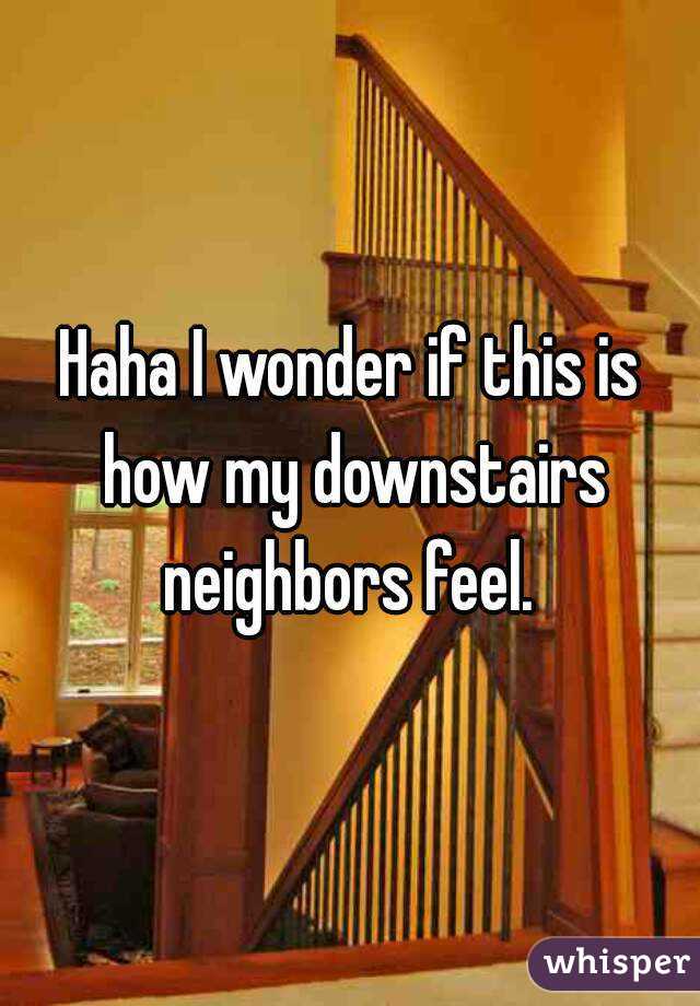 Haha I wonder if this is how my downstairs neighbors feel. 