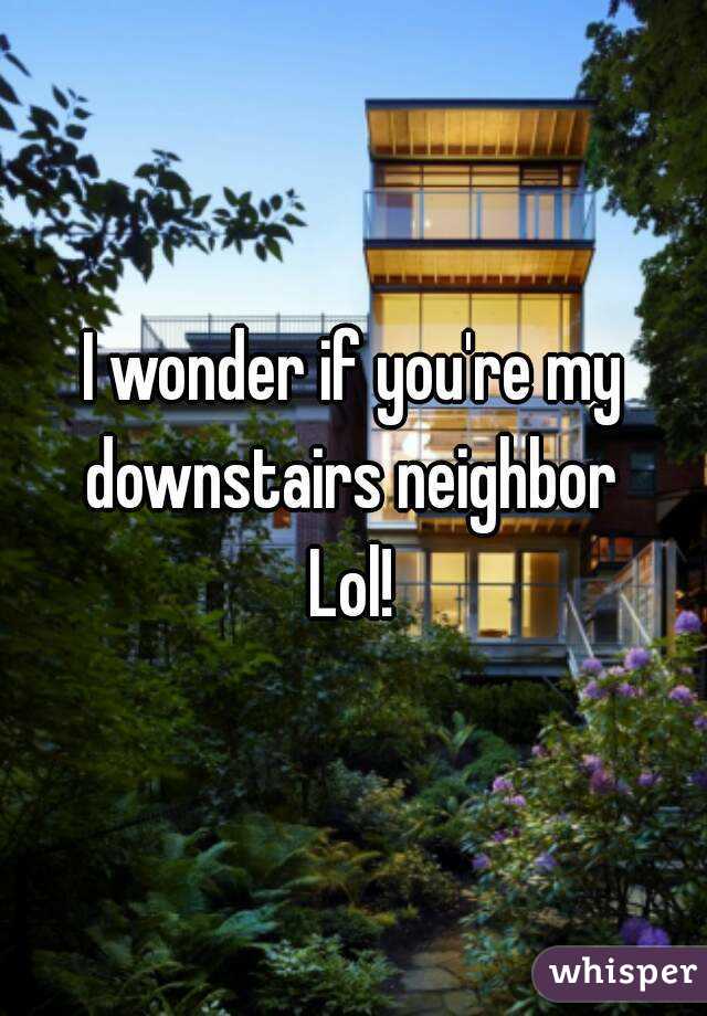 I wonder if you're my downstairs neighbor 
Lol!