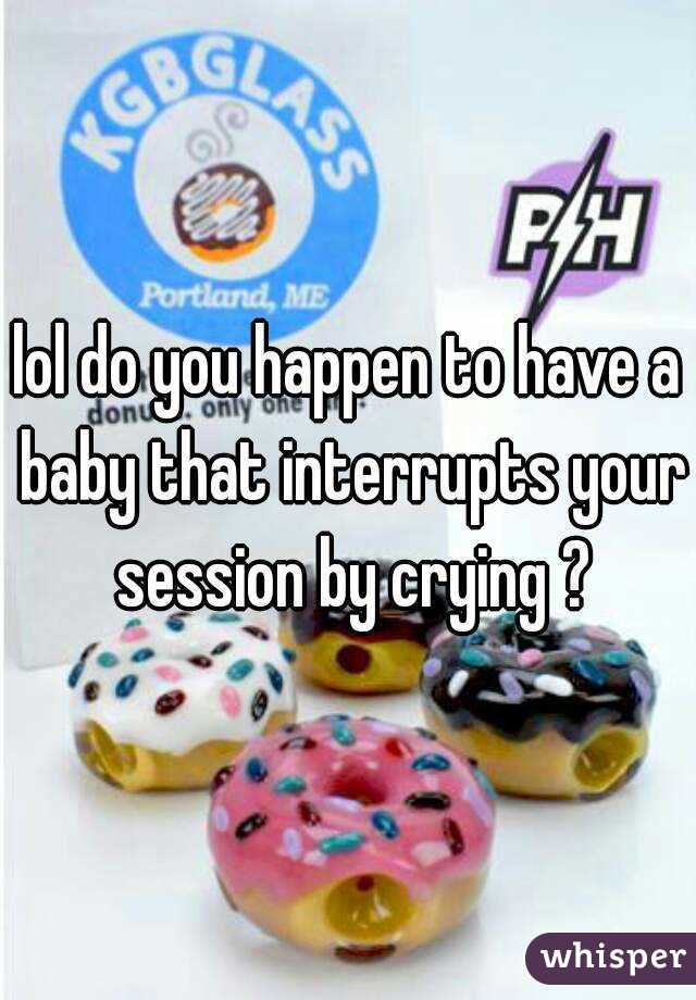 lol do you happen to have a baby that interrupts your session by crying ?
