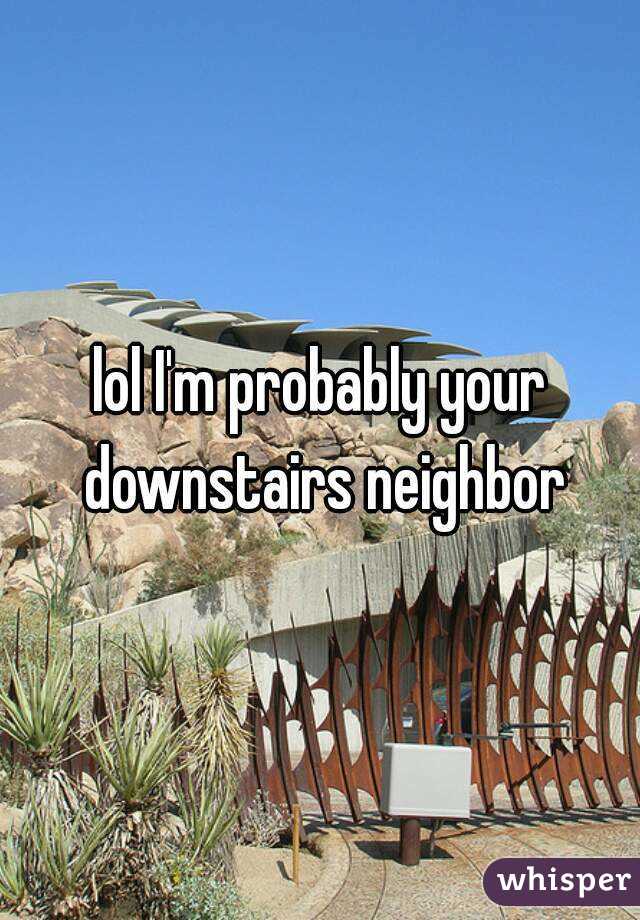 lol I'm probably your downstairs neighbor