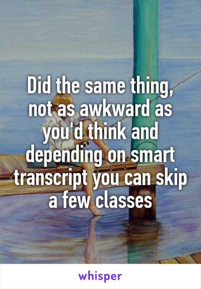 Did the same thing, not as awkward as you'd think and depending on smart transcript you can skip a few classes