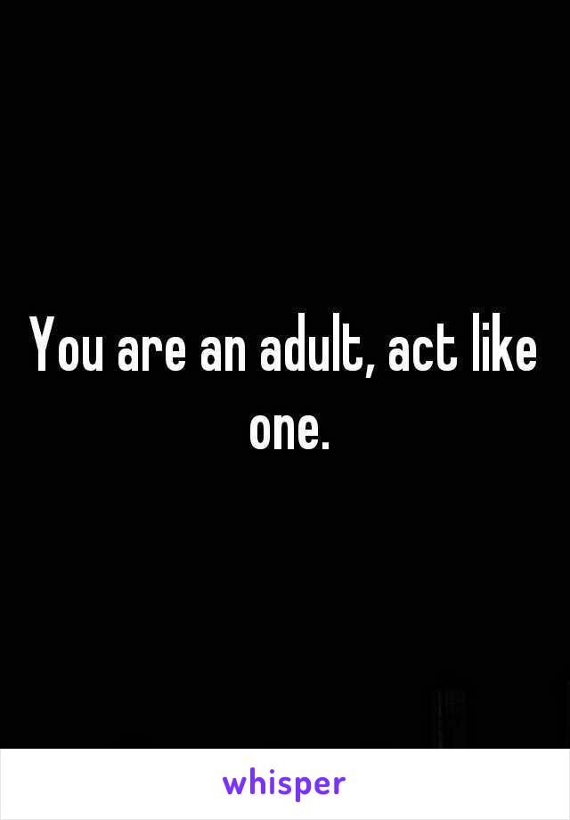 You are an adult, act like one.