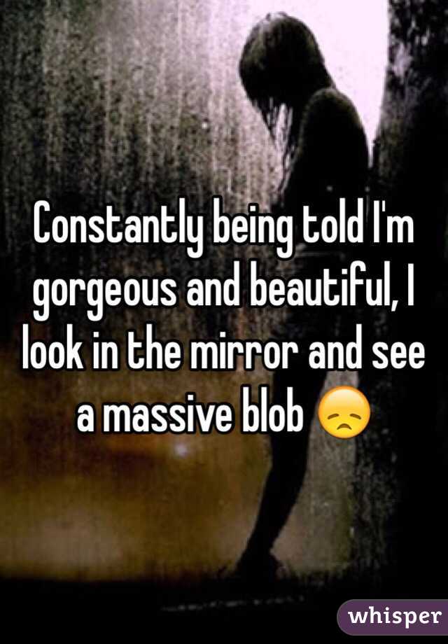 Constantly being told I'm gorgeous and beautiful, I look in the mirror and see a massive blob 😞