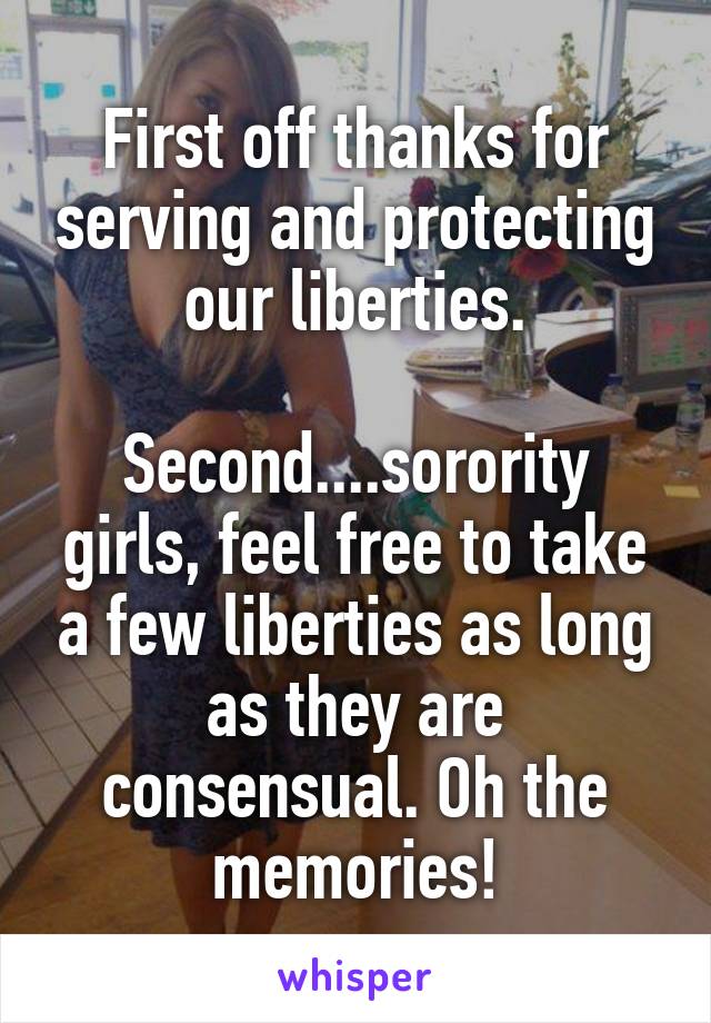 First off thanks for serving and protecting our liberties.

Second....sorority girls, feel free to take a few liberties as long as they are consensual. Oh the memories!