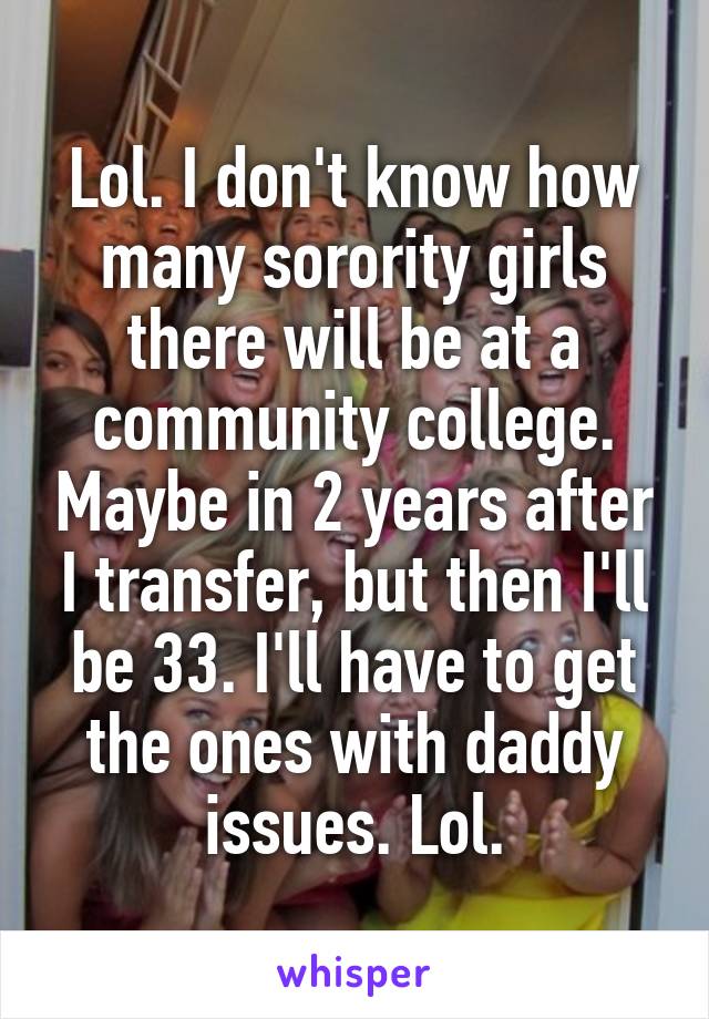Lol. I don't know how many sorority girls there will be at a community college. Maybe in 2 years after I transfer, but then I'll be 33. I'll have to get the ones with daddy issues. Lol.