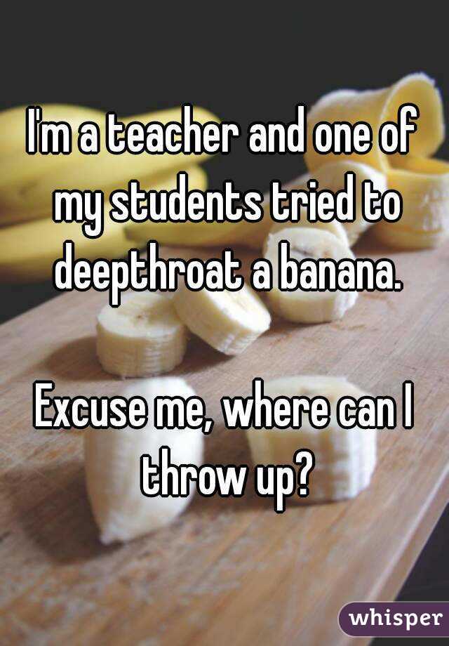 I'm a teacher and one of my students tried to deepthroat a banana.

Excuse me, where can I throw up?